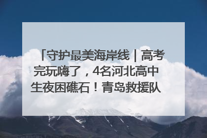 守护最美海岸线｜高考完玩嗨了，4名河北高中生夜困礁石！青岛救援队火速出动救上岸