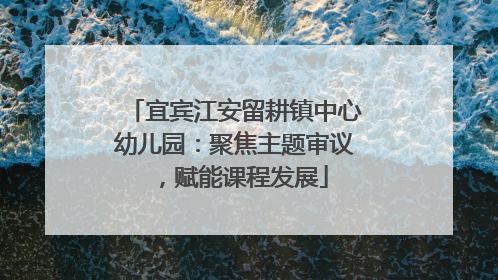 宜宾江安留耕镇中心幼儿园：聚焦主题审议，赋能课程发展