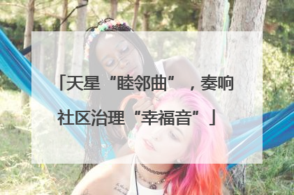 天星“睦邻曲”，奏响社区治理“幸福音”