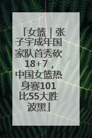 女篮｜张子宇成年国家队首秀砍18+7，中国女篮热身赛101比55大胜波黑