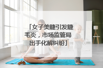 女子美睫引发睫毛炎，市场监管局出手化解纠纷