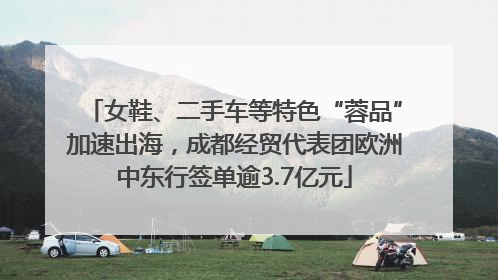 女鞋、二手车等特色“蓉品”加速出海，成都经贸代表团欧洲中东行签单逾3.7亿元
