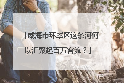 威海市环翠区这条河何以汇聚起百万客流？