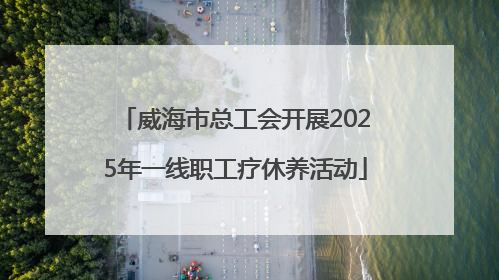 威海市总工会开展2025年一线职工疗休养活动