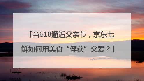 当618邂逅父亲节，京东七鲜如何用美食“俘获”父爱？