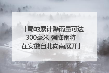 局地累计降雨量可达300毫米 强降雨将在安徽自北向南展开