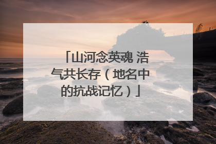 山河念英魂 浩气共长存（地名中的抗战记忆）