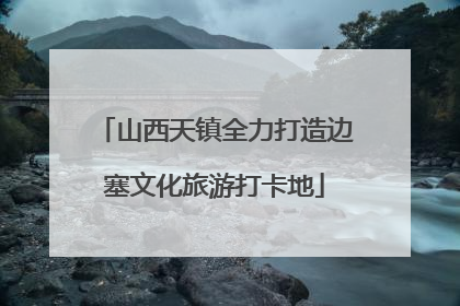 山西天镇全力打造边塞文化旅游打卡地