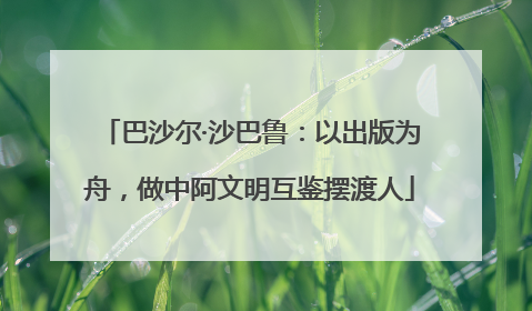 巴沙尔·沙巴鲁：以出版为舟，做中阿文明互鉴摆渡人