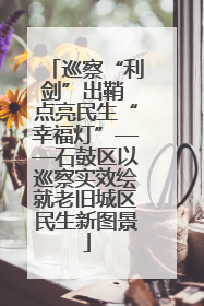 巡察“利剑”出鞘 点亮民生“幸福灯”——石鼓区以巡察实效绘就老旧城区民生新图景