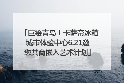 巨绘青岛！卡萨帝冰箱城市体验中心6.21邀您共商嵌入艺术计划