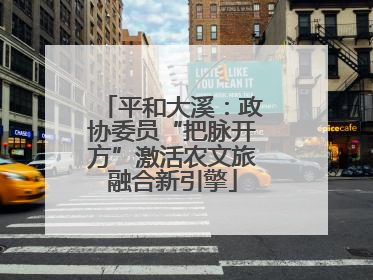 平和大溪：政协委员“把脉开方”激活农文旅融合新引擎
