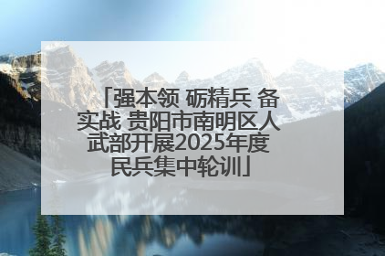 强本领 砺精兵 备实战 贵阳市南明区人武部开展2025年度民兵集中轮训