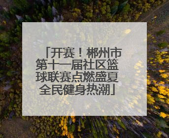 开赛！郴州市第十一届社区篮球联赛点燃盛夏全民健身热潮