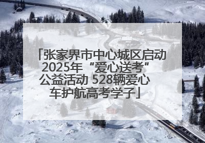 张家界市中心城区启动2025年“爱心送考”公益活动 528辆爱心车护航高考学子