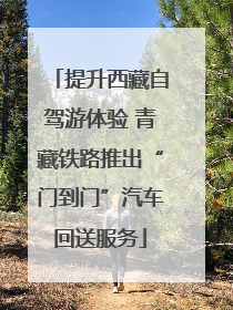 提升西藏自驾游体验 青藏铁路推出“门到门”汽车回送服务
