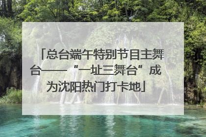 总台端午特别节目主舞台——“一址三舞台”成为沈阳热门打卡地
