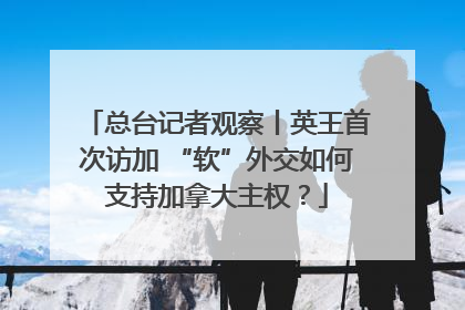 总台记者观察丨英王首次访加 “软”外交如何支持加拿大主权？