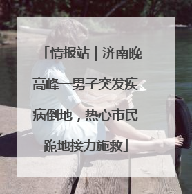 情报站｜济南晚高峰一男子突发疾病倒地，热心市民跪地接力施救