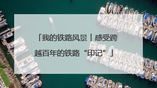 我的铁路风景︱感受跨越百年的铁路“印记”