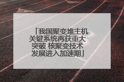 我国聚变堆主机关键系统再获重大突破 核聚变技术发展进入加速期
