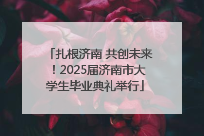 扎根济南 共创未来！2025届济南市大学生毕业典礼举行