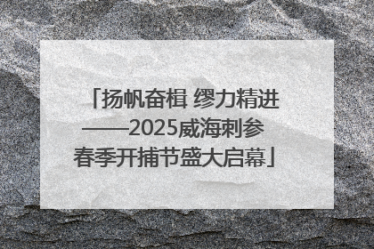扬帆奋楫 缪力精进——2025威海刺参春季开捕节盛大启幕