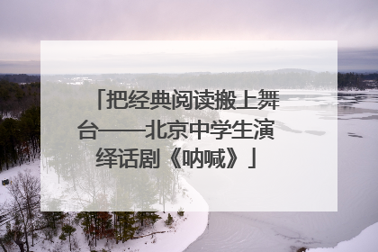 把经典阅读搬上舞台——北京中学生演绎话剧《呐喊》
