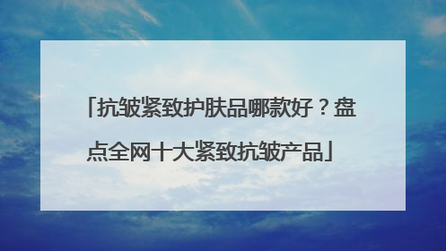 抗皱紧致护肤品哪款好？盘点全网十大紧致抗皱产品