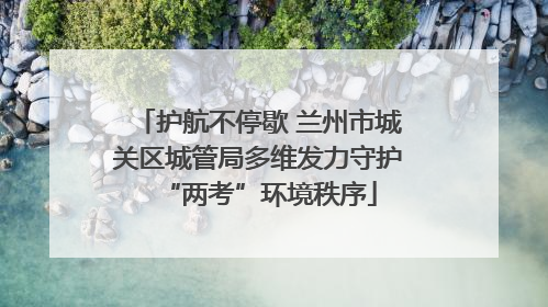 护航不停歇 兰州市城关区城管局多维发力守护“两考”环境秩序
