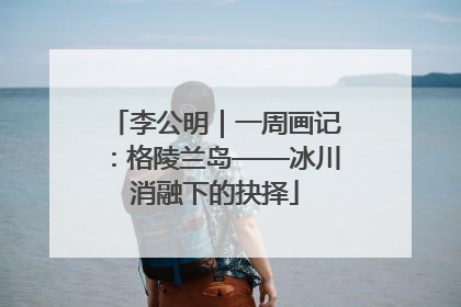 李公明｜一周画记：格陵兰岛——冰川消融下的抉择