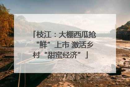 枝江：大棚西瓜抢“鲜”上市 激活乡村“甜蜜经济”