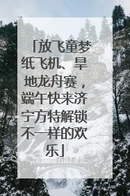 放飞童梦纸飞机、旱地龙舟赛，端午快来济宁方特解锁不一样的欢乐