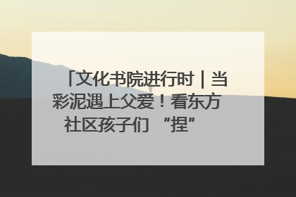 文化书院进行时｜当彩泥遇上父爱！看东方社区孩子们 “捏” 出心目中的爸爸