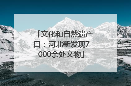 文化和自然遗产日：河北新发现7000余处文物