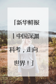 新华鲜报丨中国深渊科考，走向世界！