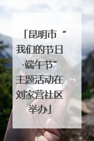 昆明市“我们的节日·端午节”主题活动在刘家营社区举办