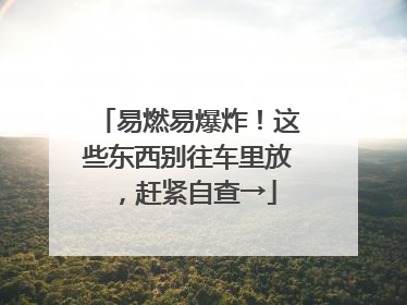 易燃易爆炸！这些东西别往车里放，赶紧自查→