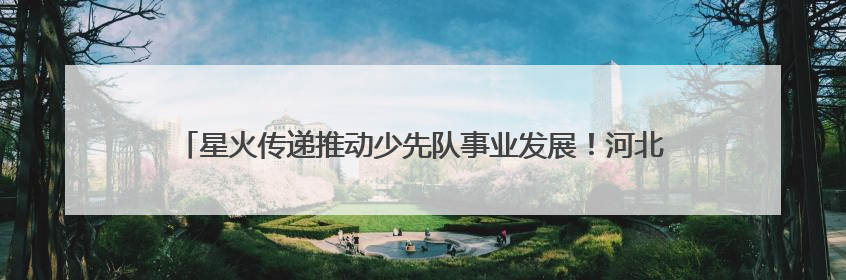 星火传递推动少先队事业发展！河北省打造联建共育体系让红领巾更鲜艳