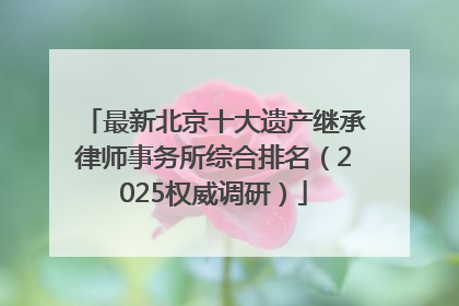 最新北京十大遗产继承律师事务所综合排名（2025权威调研）