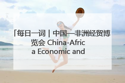 每日一词｜中国—非洲经贸博览会 China-Africa Economic and Trade Expo