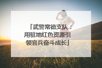 武警常德支队：用驻地红色资源引领官兵奋斗成长