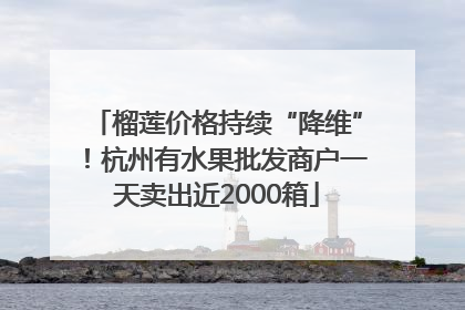 榴莲价格持续“降维”！杭州有水果批发商户一天卖出近2000箱