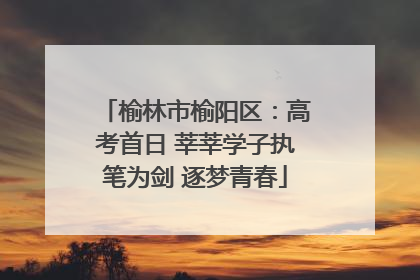 榆林市榆阳区：高考首日 莘莘学子执笔为剑 逐梦青春
