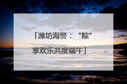 潍坊海警：“粽”享欢乐共度端午