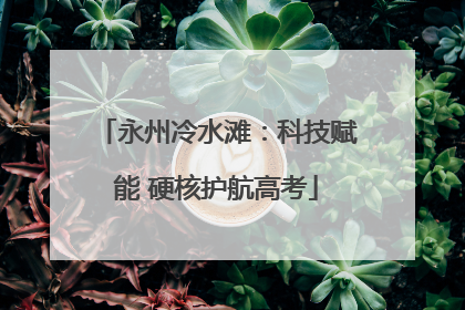 永州冷水滩：科技赋能 硬核护航高考