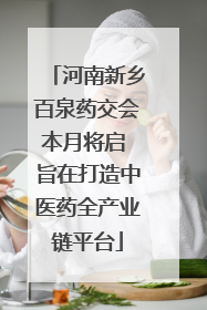 河南新乡百泉药交会本月将启 旨在打造中医药全产业链平台