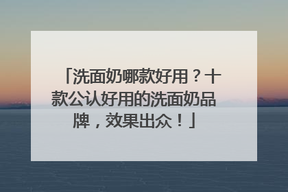 洗面奶哪款好用？十款公认好用的洗面奶品牌，效果出众！