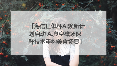 海信世俱杯AI焕新计划启动 AI真空磁场保鲜技术重构美食场景