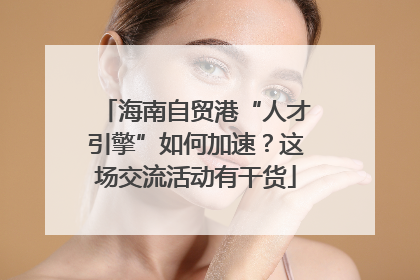 海南自贸港“人才引擎”如何加速？这场交流活动有干货